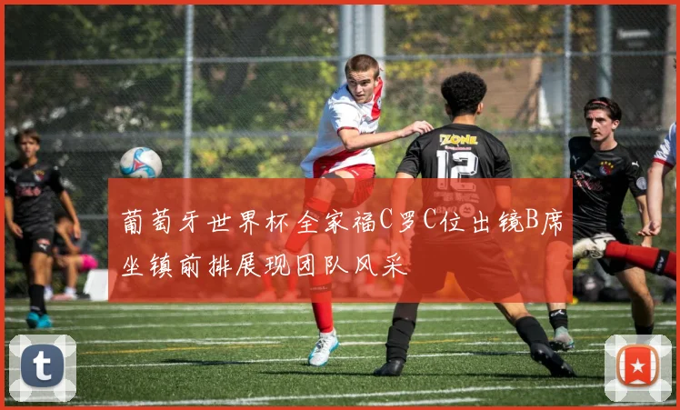 葡萄牙世界杯全家福C罗C位出镜B席坐镇前排展现团队风采
