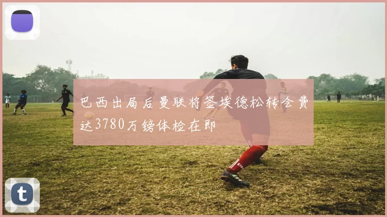 巴西出局后曼联将签埃德松转会费达3780万镑体检在即