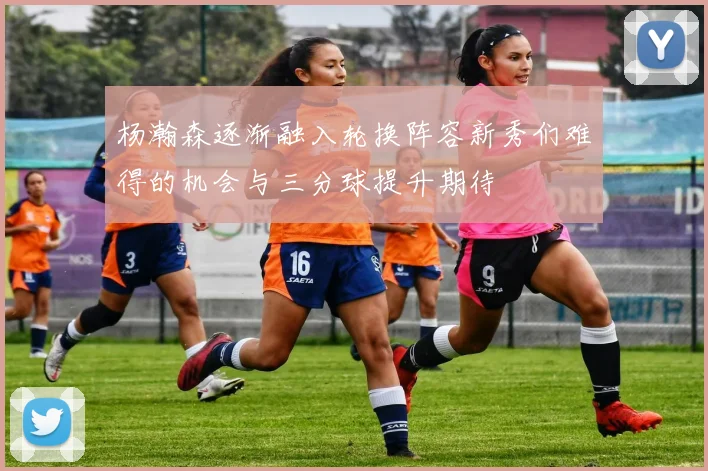 杨瀚森逐渐融入轮换阵容新秀们难得的机会与三分球提升期待