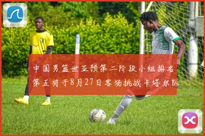 中国男篮世亚预第二阶段小组排名第五将于8月27日客场挑战卡塔尔队