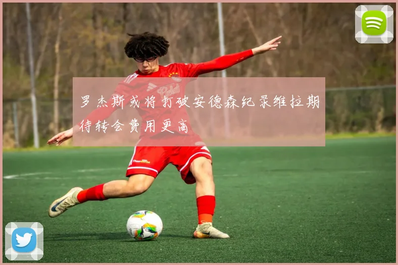 罗杰斯或将打破安德森纪录维拉期待转会费用更高