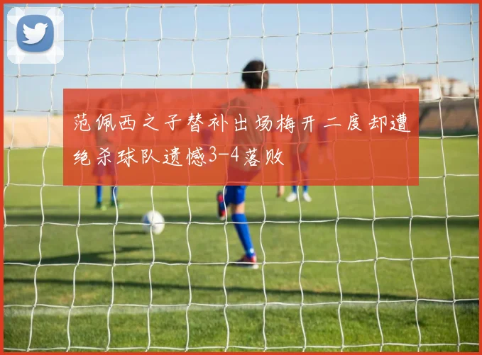 范佩西之子替补出场梅开二度却遭绝杀球队遗憾3-4落败