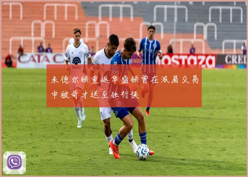 米德尔顿重返华盛顿曾在浓眉交易中被奇才送至独行侠