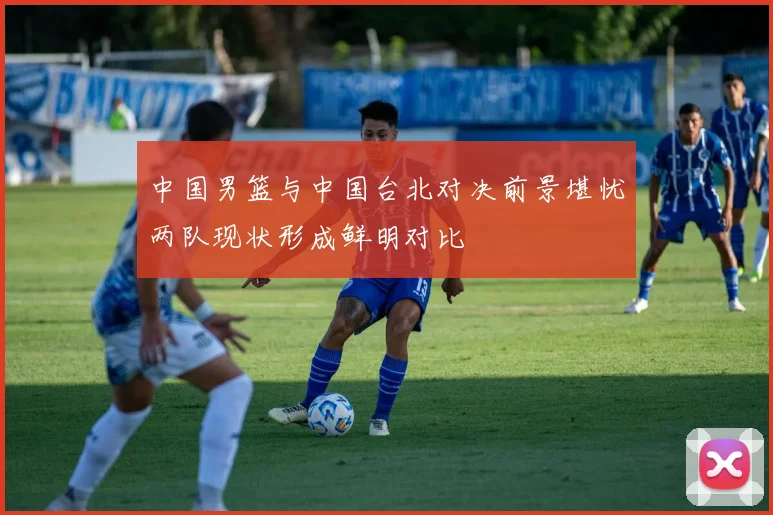 中国男篮与中国台北对决前景堪忧两队现状形成鲜明对比