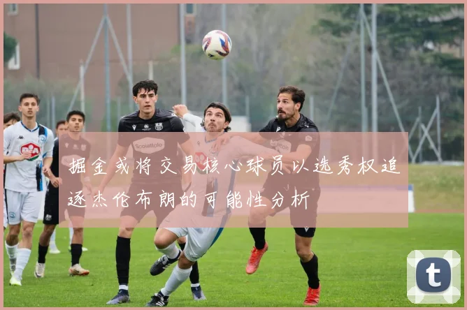 掘金或将交易核心球员以选秀权追逐杰伦布朗的可能性分析