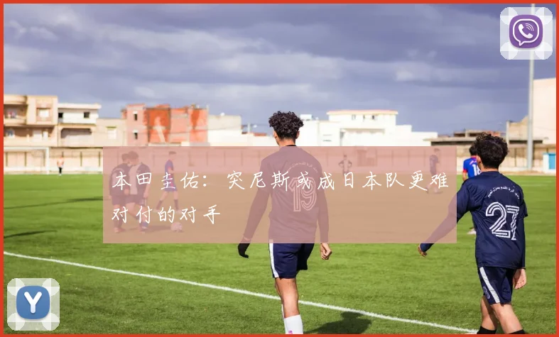 本田圭佑：突尼斯或成日本队更难对付的对手