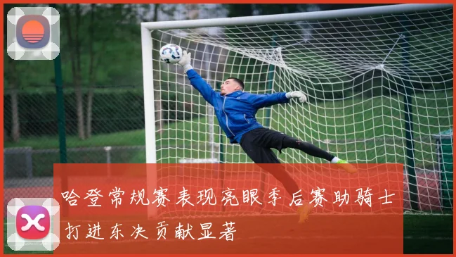 哈登常规赛表现亮眼季后赛助骑士打进东决贡献显著