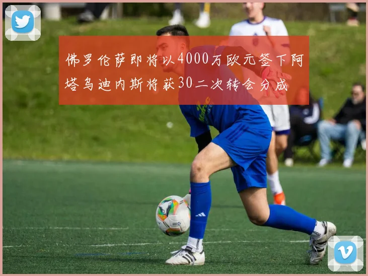 佛罗伦萨即将以4000万欧元签下阿塔乌迪内斯将获30二次转会分成