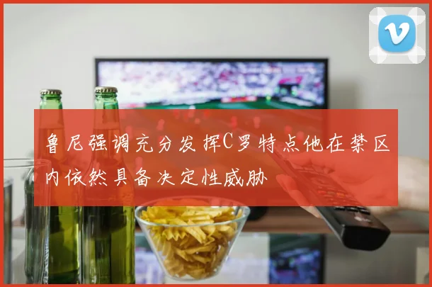 鲁尼强调充分发挥C罗特点他在禁区内依然具备决定性威胁